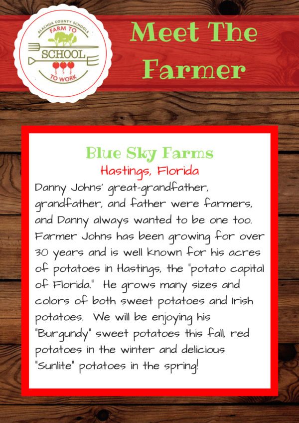 Meet the Farmer form Blue Sky Farms (Hastings, Florida): Danny Johns’ great-grandfather, grandfather, and father were farmers, and Danny always wanted to be one too. Farmer Johns has been growing for over30 years and is well-known for his acres of potatoes in Hastings, the “potato capital of Florida.” He grows many sizes and colors of both sweet potatoes and Irish potatoes. We will be enjoying his “Burgundy” sweet potatoes this fall, red potatoes in the winter and delicious “Sunlite” potatoes in the spring!