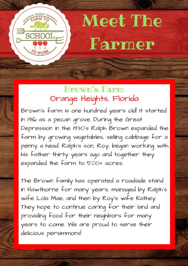 Meet the Farmer from Brown’s Farm (Orange Heights, Florida): Brown’s farm is one hundred years old! It started in 1916 as a pecan grove. During the Great Depression in the 1930s, Ralph Brown expanded the farm by growing vegetables, selling cabbage for a penny a head. Ralph’s son, Roy, began working with his father thirty years ago, and together, they expanded the farm to 500+ acres. The Brown family has operated a roadside stand in Hawthorne for many years, managed by Ralph’s wife Lola Mae, and then by Roy’s wife Kathey. They hope to continue caring for their land and providing food for their neighbors for many years to come. We are proud to serve their delicious persimmons!